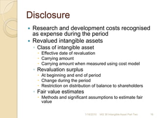 DisclosureIntangible asset with indefinite useful lifeCarrying amountReason for indefinite useful life assessmentSignificant factors assessedIntangible asset material to financial statementsDescription, carrying amount and amortisation and remaining amortisation periodIntangible assets acquired with government grant at fair valueInitial fair valueCarrying amountCost or revaluation model usedIntangible assets with restricted titleCarrying amountIntangible assets pledged as security for liabilitiesCarrying amountContractual commitments for acquisition of intangible assets1/17/201015IAS 38 Intangible Asset Part Two