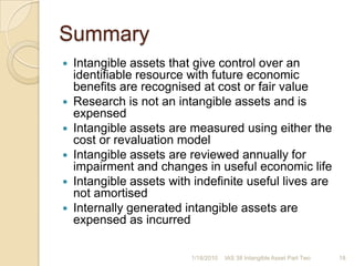 Transitional provisionsApply prospectively from same date as applying IFRS3 retrospectivelyDo not adjust carrying amounts recognised at that dateReassess useful lives at that dateIf changed, treat as change in accounting estimate IAS 8Apply from 31 March 2004Agreement date of business combinationProspectively to other intangible assetsApply early together with IFRS 3 and IAS 361/17/201017IAS 38 Intangible Asset Part Two