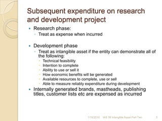 Subsequent expenditure on research and development project Research phase:Treat as expense when incurredDevelopment phaseTreat as intangible asset if the entity can demonstrate all of the following:Technical feasibilityIntention to completeAbility to use or sell itHow economic benefits will be generatedAvailable resources to complete, use or sellAble to measure reliably expenditure during developmentInternally generated brands, mastheads, publishing titles, customer lists etc are expensed as incurred1/17/20103IAS 38 Intangible Asset Part Two