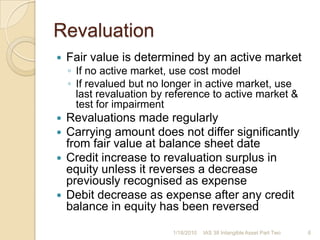 RevaluationFair value is determined by an active marketIf no active market, use cost modelIf revalued but no longer in active market, use last revaluation by reference to active market & test for impairmentRevaluations made regularlyCarrying amount does not differ significantly from fair value at balance sheet dateCredit increase to revaluation surplus in equity unless it reverses a decrease previously recognised as expenseDebit decrease as expense after any credit balance in equity has been reversed1/17/20106IAS 38 Intangible Asset Part Two