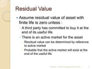 Residual ValueAssume residual value of asset with finite life is zero unless :A third party has committed to buy it at the end of its useful lifeThere is an active market for the assetResidual value can be determined by reference to active marketProbable that the active market will exist at the end of the useful life1/17/20109IAS 38 Intangible Asset Part Two