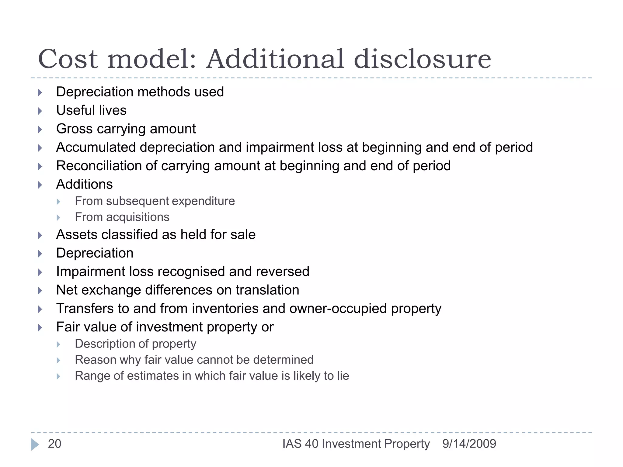 Cost model: Additional disclosure9/14/2009IAS 40 Investment Property20Depreciation methods usedUseful livesGross carrying amountAccumulated depreciation and impairment loss at beginning and end of periodReconciliation of carrying amount at beginning and end of periodAdditionsFrom subsequent expenditureFrom acquisitionsAssets classified as held for saleDepreciationImpairment loss recognised and reversedNet exchange differences on translationTransfers to and from inventories and owner-occupied propertyFair value of investment property orDescription of propertyReason why fair value cannot be determinedRange of estimates in which fair value is likely to lie