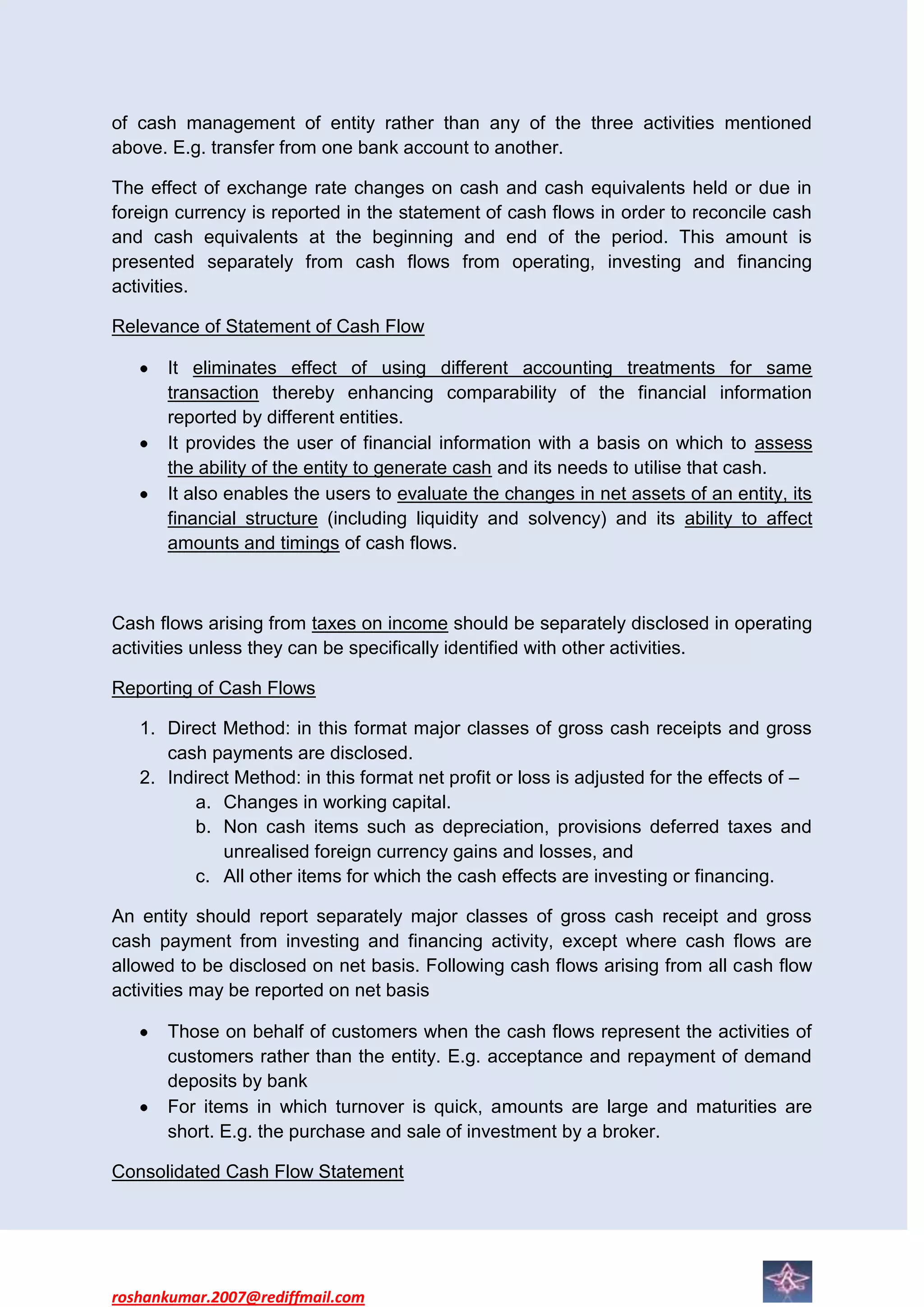 of cash management of entity rather than any of the three activities mentioned
above. E.g. transfer from one bank account to another.

The effect of exchange rate changes on cash and cash equivalents held or due in
foreign currency is reported in the statement of cash flows in order to reconcile cash
and cash equivalents at the beginning and end of the period. This amount is
presented separately from cash flows from operating, investing and financing
activities.

Relevance of Statement of Cash Flow

      It eliminates effect of using different accounting treatments for same
      transaction thereby enhancing comparability of the financial information
      reported by different entities.
      It provides the user of financial information with a basis on which to assess
      the ability of the entity to generate cash and its needs to utilise that cash.
      It also enables the users to evaluate the changes in net assets of an entity, its
      financial structure (including liquidity and solvency) and its ability to affect
      amounts and timings of cash flows.



Cash flows arising from taxes on income should be separately disclosed in operating
activities unless they can be specifically identified with other activities.

Reporting of Cash Flows

   1. Direct Method: in this format major classes of gross cash receipts and gross
      cash payments are disclosed.
   2. Indirect Method: in this format net profit or loss is adjusted for the effects of –
         a. Changes in working capital.
         b. Non cash items such as depreciation, provisions deferred taxes and
             unrealised foreign currency gains and losses, and
         c. All other items for which the cash effects are investing or financing.

An entity should report separately major classes of gross cash receipt and gross
cash payment from investing and financing activity, except where cash flows are
allowed to be disclosed on net basis. Following cash flows arising from all cash flow
activities may be reported on net basis

      Those on behalf of customers when the cash flows represent the activities of
      customers rather than the entity. E.g. acceptance and repayment of demand
      deposits by bank
      For items in which turnover is quick, amounts are large and maturities are
      short. E.g. the purchase and sale of investment by a broker.

Consolidated Cash Flow Statement




roshankumar.2007@rediffmail.com
 