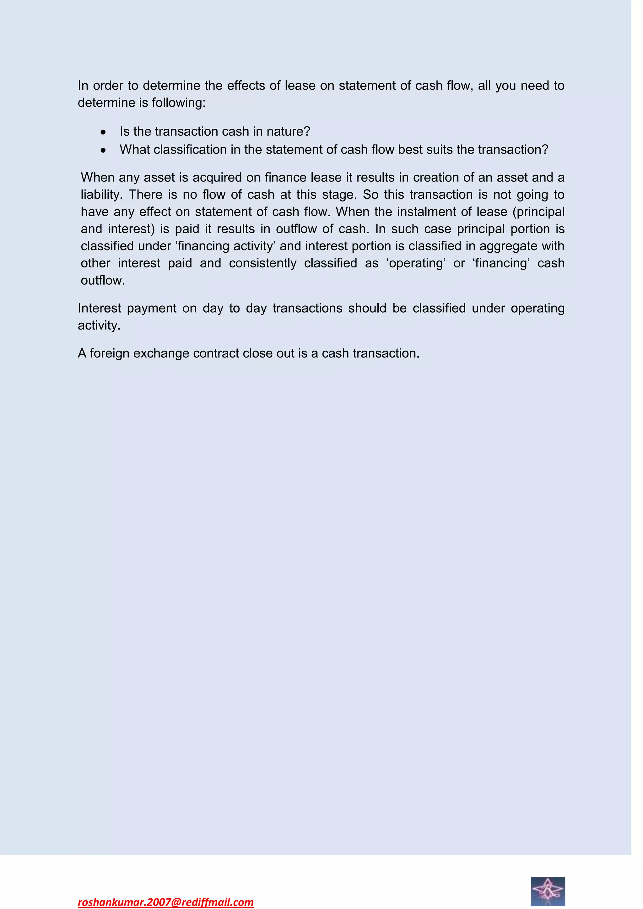 In order to determine the effects of lease on statement of cash flow, all you need to
determine is following:

       Is the transaction cash in nature?
       What classification in the statement of cash flow best suits the transaction?

When any asset is acquired on finance lease it results in creation of an asset and a
liability. There is no flow of cash at this stage. So this transaction is not going to
have any effect on statement of cash flow. When the instalment of lease (principal
and interest) is paid it results in outflow of cash. In such case principal portion is
classified under ‘financing activity’ and interest portion is classified in aggregate with
other interest paid and consistently classified as ‘operating’ or ‘financing’ cash
outflow.

Interest payment on day to day transactions should be classified under operating
activity.

A foreign exchange contract close out is a cash transaction.




roshankumar.2007@rediffmail.com
 