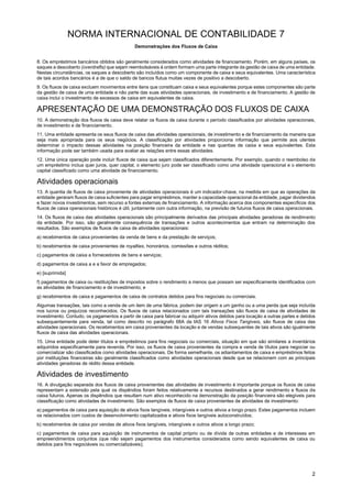NORMA INTERNACIONAL DE CONTABILIDADE 7
Demonstrações dos Fluxos de Caixa
2
8. Os empréstimos bancários obtidos são geralmente considerados como atividades de financiamento. Porém, em alguns países, os
saques a descoberto (overdrafts) que sejam reembolsáveis à ordem formam uma parte integrante da gestão de caixa de uma entidade.
Nestas circunstâncias, os saques a descoberto são incluídos como um componente de caixa e seus equivalentes. Uma característica
de tais acordos bancários é a de que o saldo de bancos flutua muitas vezes de positivo a descoberto.
9. Os fluxos de caixa excluem movimentos entre itens que constituam caixa e seus equivalentes porque estes componentes são parte
da gestão de caixa de uma entidade e não parte das suas atividades operacionais, de investimento e de financiamento. A gestão de
caixa inclui o investimento de excessos de caixa em equivalentes de caixa.
APRESENTAÇÃO DE UMA DEMONSTRAÇÃO DOS FLUXOS DE CAIXA
10. A demonstração dos fluxos de caixa deve relatar os fluxos de caixa durante o período classificados por atividades operacionais,
de investimento e de financiamento.
11. Uma entidade apresenta os seus fluxos de caixa das atividades operacionais, de investimento e de financiamento da maneira que
seja mais apropriada para os seus negócios. A classificação por atividades proporciona informação que permite aos utentes
determinar o impacto dessas atividades na posição financeira da entidade e nas quantias de caixa e seus equivalentes. Esta
informação pode ser também usada para avaliar as relações entre essas atividades.
12. Uma única operação pode incluir fluxos de caixa que sejam classificados diferentemente. Por exemplo, quando o reembolso de
um empréstimo inclua quer juros, quer capital, o elemento juro pode ser classificado como uma atividade operacional e o elemento
capital classificado como uma atividade de financiamento.
Atividades operacionais
13. A quantia de fluxos de caixa proveniente de atividades operacionais é um indicador-chave, na medida em que as operações da
entidade geraram fluxos de caixa suficientes para pagar empréstimos, manter a capacidade operacional da entidade, pagar dividendos
e fazer novos investimentos, sem recurso a fontes externas de financiamento. A informação acerca dos componentes específicos dos
fluxos de caixa operacionais históricos é útil, juntamente com outra informação, na previsão de futuros fluxos de caixa operacionais.
14. Os fluxos de caixa das atividades operacionais são principalmente derivados das principais atividades geradoras de rendimento
da entidade. Por isso, são geralmente consequência de transações e outros acontecimentos que entram na determinação dos
resultados. São exemplos de fluxos de caixa de atividades operacionais:
a) recebimentos de caixa provenientes da venda de bens e da prestação de serviços;
b) recebimentos de caixa provenientes de royalties, honorários, comissões e outros réditos;
c) pagamentos de caixa a fornecedores de bens e serviços;
d) pagamentos de caixa a e a favor de empregados;
e) [suprimida]
f) pagamentos de caixa ou restituições de impostos sobre o rendimento a menos que possam ser especificamente identificados com
as atividades de financiamento e de investimento; e
g) recebimentos de caixa e pagamentos de caixa de contratos detidos para fins negociais ou comerciais.
Algumas transações, tais como a venda de um item de uma fábrica, podem dar origem a um ganho ou a uma perda que seja incluída
nos lucros ou prejuízos reconhecidos. Os fluxos de caixa relacionados com tais transações são fluxos de caixa de atividades de
investimento. Contudo, os pagamentos a partir de caixa para fabricar ou adquirir ativos detidos para locação a outras partes e detidos
subsequentemente para venda, tal como descrito no parágrafo 68A da IAS 16 Ativos Fixos Tangíveis, são fluxos de caixa das
atividades operacionais. Os recebimentos em caixa provenientes da locação e de vendas subsequentes de tais ativos são igualmente
fluxos de caixa das atividades operacionais.
15. Uma entidade pode deter títulos e empréstimos para fins negociais ou comerciais, situação em que são similares a inventários
adquiridos especificamente para revenda. Por isso, os fluxos de caixa provenientes da compra e venda de títulos para negociar ou
comercializar são classificados como atividades operacionais. De forma semelhante, os adiantamentos de caixa e empréstimos feitos
por instituições financeiras são geralmente classificados como atividades operacionais desde que se relacionem com as principais
atividades geradoras de rédito dessa entidade.
Atividades de investimento
16. A divulgação separada dos fluxos de caixa provenientes das atividades de investimento é importante porque os fluxos de caixa
representam a extensão pela qual os dispêndios foram feitos relativamente a recursos destinados a gerar rendimento e fluxos de
caixa futuros. Apenas os dispêndios que resultam num ativo reconhecido na demonstração da posição financeira são elegíveis para
classificação como atividades de investimento. São exemplos de fluxos de caixa provenientes de atividades de investimento:
a) pagamentos de caixa para aquisição de ativos fixos tangíveis, intangíveis e outros ativos a longo prazo. Estes pagamentos incluem
os relacionados com custos de desenvolvimento capitalizados e ativos fixos tangíveis autoconstruídos;
b) recebimentos de caixa por vendas de ativos fixos tangíveis, intangíveis e outros ativos a longo prazo;
c) pagamentos de caixa para aquisição de instrumentos de capital próprio ou de dívida de outras entidades e de interesses em
empreendimentos conjuntos (que não sejam pagamentos dos instrumentos considerados como sendo equivalentes de caixa ou
detidos para fins negociáveis ou comercializáveis);
 