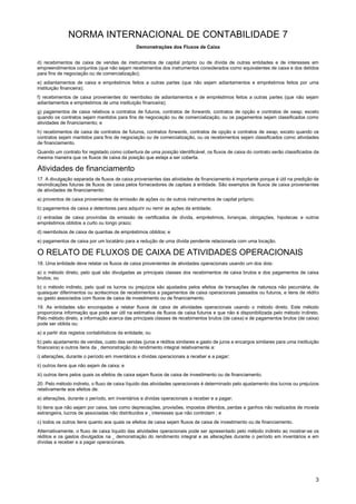 NORMA INTERNACIONAL DE CONTABILIDADE 7
Demonstrações dos Fluxos de Caixa
3
d) recebimentos de caixa de vendas de instrumentos de capital próprio ou de dívida de outras entidades e de interesses em
empreendimentos conjuntos (que não sejam recebimentos dos instrumentos considerados como equivalentes de caixa e dos detidos
para fins de negociação ou de comercialização);
e) adiantamentos de caixa e empréstimos feitos a outras partes (que não sejam adiantamentos e empréstimos feitos por uma
instituição financeira);
f) recebimentos de caixa provenientes do reembolso de adiantamentos e de empréstimos feitos a outras partes (que não sejam
adiantamentos e empréstimos de uma instituição financeira);
g) pagamentos de caixa relativos a contratos de futuros, contratos de forwards, contratos de opção e contratos de swap, exceto
quando os contratos sejam mantidos para fins de negociação ou de comercialização, ou os pagamentos sejam classificados como
atividades de financiamento; e
h) recebimentos de caixa de contratos de futuros, contratos forwards, contratos de opção e contratos de swap, exceto quando os
contratos sejam mantidos para fins de negociação ou de comercialização, ou os recebimentos sejam classificados como atividades
de financiamento.
Quando um contrato for registado como cobertura de uma posição identificável, os fluxos de caixa do contrato serão classificados da
mesma maneira que os fluxos de caixa da posição que esteja a ser coberta.
Atividades de financiamento
17. A divulgação separada de fluxos de caixa provenientes das atividades de financiamento é importante porque é útil na predição de
reivindicações futuras de fluxos de caixa pelos fornecedores de capitais à entidade. São exemplos de fluxos de caixa provenientes
de atividades de financiamento:
a) proventos de caixa provenientes da emissão de ações ou de outros instrumentos de capital próprio;
b) pagamentos de caixa a detentores para adquirir ou remir as ações da entidade;
c) entradas de caixa provindas da emissão de certificados de dívida, empréstimos, livranças, obrigações, hipotecas e outros
empréstimos obtidos a curto ou longo prazo;
d) reembolsos de caixa de quantias de empréstimos obtidos; e
e) pagamentos de caixa por um locatário para a redução de uma dívida pendente relacionada com uma locação.
O RELATO DE FLUXOS DE CAIXA DE ATIVIDADES OPERACIONAIS
18. Uma entidade deve relatar os fluxos de caixa provenientes de atividades operacionais usando um dos dois:
a) o método direto, pelo qual são divulgadas as principais classes dos recebimentos de caixa brutos e dos pagamentos de caixa
brutos; ou
b) o método indireto, pelo qual os lucros ou prejuízos são ajustados pelos efeitos de transações de natureza não pecuniária, de
quaisquer diferimentos ou acréscimos de recebimentos a pagamentos de caixa operacionais passados ou futuros, e itens de rédito
ou gasto associados com fluxos de caixa de investimento ou de financiamento.
19. As entidades são encorajadas a relatar fluxos de caixa de atividades operacionais usando o método direto. Este método
proporciona informação que pode ser útil na estimativa de fluxos de caixa futuros e que não é disponibilizada pelo método indireto.
Pelo método direto, a informação acerca das principais classes de recebimentos brutos (de caixa) e de pagamentos brutos (de caixa)
pode ser obtida ou:
a) a partir dos registos contabilísticos da entidade; ou
b) pelo ajustamento de vendas, custo das vendas (juros e réditos similares e gasto de juros e encargos similares para uma instituição
financeira) e outros itens da demonstração do rendimento integral relativamente a:
i) alterações, durante o período em inventários e dívidas operacionais a receber e a pagar;
ii) outros itens que não sejam de caixa; e
iii) outros itens pelos quais os efeitos de caixa sejam fluxos de caixa de investimento ou de financiamento.
20. Pelo método indireto, o fluxo de caixa líquido das atividades operacionais é determinado pelo ajustamento dos lucros ou prejuízos
relativamente aos efeitos de:
a) alterações, durante o período, em inventários e dívidas operacionais a receber e a pagar;
b) itens que não sejam por caixa, tais como depreciações, provisões, impostos diferidos, perdas e ganhos não realizados de moeda
estrangeira, lucros de associadas não distribuídos e interesses que não controlam ; e
c) todos os outros itens quanto aos quais os efeitos de caixa sejam fluxos de caixa de investimento ou de financiamento.
Alternativamente, o fluxo de caixa líquido das atividades operacionais pode ser apresentado pelo método indireto ao mostrar-se os
réditos e os gastos divulgados na demonstração do rendimento integral e as alterações durante o período em inventários e em
dívidas a receber e a pagar operacionais.
 