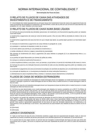 NORMA INTERNACIONAL DE CONTABILIDADE 7
Demonstrações dos Fluxos de Caixa
4
O RELATO DE FLUXOS DE CAIXA DAS ATIVIDADES DE
INVESTIMENTO E DE FINANCIAMENTO
21. Uma entidade deve relatar separadamente as principais classes dos recebimentos brutos (de caixa) e dos pagamentos brutos (de
caixa) provenientes das atividades de investimento e de financiamento, exceto até ao ponto em que os fluxos de caixa descritos nos
parágrafos 22. e 24. sejam relatados numa base líquida.
O RELATO DE FLUXOS DE CAIXA NUMA BASE LÍQUIDA
22. Os fluxos de caixa provenientes das atividades operacionais, de investimento e de financiamento seguintes podem ser relatados
numa base líquida:
a) recebimentos e pagamentos (de caixa) por conta de clientes quando o fluxo de caixa reflita as atividades do cliente e não os da
entidade; e
b) recebimentos e pagamentos (de caixa) dos itens em que a rotação seja rápida, as quantias sejam grandes e as maturidades sejam
curtas.
23. Exemplos de recebimentos e pagamentos (de caixa) referidos no parágrafo 22. a) são:
a) a aceitação e o reembolso de depósitos à ordem de um banco;
b) os fundos detidos para clientes por uma entidade de investimentos; e
c) rendas cobradas por conta de, e pagas a, possuidores de propriedades.
São exemplos de recebimentos (de caixa) e pagamentos (de caixa) referidos no parágrafo 22. b) os adiantamentos feitos a, e o
reembolso de:
a) as quantias de capital relacionadas com clientes de cartões de crédito;
b) a compra e a venda de investimentos financeiros; e
c) outros empréstimos obtidos a curto prazo, como, por exemplo, os que tenham um período de maturidade de três meses ou menos.
24. Os fluxos de caixa de uma instituição financeira provenientes de cada uma das atividades seguintes podem ser relatados numa
base líquida:
a) recebimentos e pagamentos (de caixa) provenientes da aceitação e do reembolso de depósitos com uma data fixada de maturidade;
b) a colocação de depósitos em, e o levantamento de depósitos de outras instituições financeiras; e
c) adiantamentos de caixa e empréstimos feitos a clientes e o reembolso desses adiantamentos e empréstimos.
FLUXOS DE CAIXA DE MOEDA ESTRANGEIRA
25. Os fluxos de caixa resultantes de transações em moeda estrangeira devem ser registados na moeda funcional de uma entidade
mediante a aplicação à quantia em moeda estrangeira da taxa de câmbio entre a moeda funcional e a moeda estrangeira à data do
fluxo de caixa.
26. Os fluxos de caixa de uma subsidiária estrangeira devem ser transpostos às taxas de câmbio entre a moeda funcional e a moeda
estrangeira às datas dos fluxos de caixa.
27. Os fluxos de caixa denominados numa moeda estrangeira são relatados de maneira consistente com a IAS 21 Os Efeitos de
Alterações em Taxas de Câmbio. Esta permite o uso de uma taxa de câmbio que se aproxime da taxa real. Por exemplo, uma taxa
de câmbio média ponderada de um período pode ser usada para registar transposições de moeda estrangeira ou a transposição dos
fluxos de caixa de uma subsidiária estrangeira. Porém, a IAS 21 não permite o uso da taxa de câmbio no fim do período de relato
quando sejam transpostos os fluxos de caixa de uma subsidiária estrangeira.
28. Os ganhos e as perdas não realizados provenientes de alterações de taxas de câmbio de moeda estrangeira não são fluxos de
caixa. Porém, o efeito das alterações das taxas de câmbio sobre caixa e seus equivalentes detidos ou devidos numa moeda
estrangeira é relatado na demonstração dos fluxos de caixa a fim de reconciliar caixa e seus equivalentes no começo e no fim do
período. Esta quantia é apresentada separadamente da dos fluxos de caixa das atividades operacionais, de investimento e de
financiamento e inclui as diferenças, se as houver, caso esses fluxos de caixa tivessem sido relatados às taxas de câmbio do fim do
período.
29. [Eliminado]
30. [Eliminado]
JUROS E DIVIDENDOS
31. Cada um dos fluxos de caixa de juros e dividendos recebidos e pagos deve ser separadamente divulgado. Cada um deve ser
classificado de maneira consistente de período para período como atividade operacional, de investimento ou de financiamento.
32. A quantia total de juros pagos durante um período deve ser divulgada na demonstração dos fluxos de caixa quer tenha sido
reconhecida como um gasto nos lucros ou prejuízos quer tenha sido capitalizada de acordo com a IAS 23 Custos de Empréstimos
Obtidos.
 