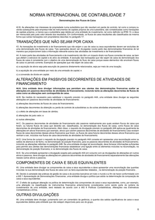 NORMA INTERNACIONAL DE CONTABILIDADE 7
Demonstrações dos Fluxos de Caixa
6
42.B. As alterações nos interesses de propriedade numa subsidiária que não resultam em perda de controlo, tal como a compra ou
venda subsequente pela empresa-mãe de instrumentos de capitais próprios de uma subsidiária, são contabilizadas como transações
de capitais próprios, a menos que a subsidiária seja detida por uma entidade de investimento, tal como definido na IFRS 10, e deva
ser mensurada pelo justo valor através dos resultados. Em conformidade, os fluxos de caixa resultantes são classificados da mesma
forma que outras transações com proprietários descritas no parágrafo 17.
TRANSAÇÕES QUE NÃO SEJAM POR CAIXA
43. As transações de investimento e de financiamento que não exijam o uso de caixa ou seus equivalentes devem ser excluídas de
uma demonstração dos fluxos de caixa. Tais operações devem ser divulgadas noutra parte das demonstrações financeiras de tal
maneira que proporcionem toda a informação relevante acerca das atividades de investimento e de financiamento.
44. A maior parte das atividades de financiamento e de investimento não têm um impacto direto nos fluxos correntes de caixa, se bem
que afetem a estrutura do capital e do ativo da entidade. A exclusão das transações que não sejam de caixa da demonstração dos
fluxos de caixa é consistente com o objetivo de uma demonstração do fluxo de caixa porque esses elementos não envolvem fluxos
de caixa no período corrente. Exemplos de operações que não sejam de caixa são:
a) a aquisição de ativos seja pela assunção de passivos diretamente relacionados, seja por meio de uma locação;
b) a aquisição de uma entidade por meio de uma emissão de capital; e
c) a conversão de dívida em capital.
ALTERAÇÕES EM PASSIVOS DECORRENTES DE ATIVIDADES DE
FINANCIAMENTO
44.A. Uma entidade deve divulgar informações que permitam aos utentes das demonstrações financeiras avaliar as
alterações em passivos decorrentes de atividades de financiamento, incluindo tanto as alterações decorrentes de fluxos de
caixa como as alterações sem contrapartida de caixa.
44.B. Na medida do necessário para satisfazer o requisito previsto no parágrafo 44A, uma entidade deve divulgar as seguintes
alterações em passivos decorrentes de atividades de financiamento:
a) alterações decorrentes de fluxos de caixa de financiamento;
b) alterações decorrentes da obtenção ou perda de controlo de subsidiárias ou de outras atividades empresariais;
c) o efeito de alterações em taxas de câmbio;
d) alterações de justo valor; e
e) outras alterações.
44.C. Os passivos decorrentes de atividades de financiamento são passivos relativamente aos quais existem fluxos de caixa que
foram, ou futuros fluxos de caixa que deverão ser, classificados, na demonstração dos fluxos de caixa, como fluxos de caixa
decorrentes de atividades de financiamento. Além disso, o requisito de divulgação previsto no parágrafo 44A aplica-se igualmente às
alterações em ativos financeiros (por exemplo, ativos que cobrem passivos decorrentes de atividades de financiamento) caso existam
fluxos de caixa decorrentes desses ativos financeiros que foram, ou fluxos de caixa futuros decorrentes desses ativos financeiros que
venham a ser, incluídos nos fluxos de caixa decorrentes de atividades de financiamento.
44.D. Uma forma de cumprir o requisito de divulgação previsto no parágrafo 44A consiste em apresentar uma reconciliação entre os
saldos de abertura e de fecho, na demonstração da posição financeira, para os passivos decorrentes de atividades de financiamento,
incluindo as alterações referidas no parágrafo 44B. Se uma entidade divulgar tal reconciliação, deve fornecer informações suficientes
para permitir aos utentes das demonstrações financeiras estabelecer uma ligação entre os elementos incluídos na reconciliação, na
demonstração da posição financeira, e na demonstração dos fluxos de caixa.
44.E. Se uma entidade apresentar a divulgação exigida pelo parágrafo 44A em conjunto com as divulgações de alterações em outros
ativos e passivos, deve divulgar as alterações em passivos decorrentes de atividades de financiamento separadamente das alterações
nesses outros ativos e passivos.
COMPONENTES DE CAIXA E SEUS EQUIVALENTES
45. Uma entidade deve divulgar os componentes de caixa e seus equivalentes e deve apresentar uma reconciliação das quantias
incluídas na sua demonstração dos fluxos de caixa com os itens equivalentes relatados na demonstração da posição financeira .
46. Devido à variedade das práticas de gestão de caixa e de acordos bancários em todo o mundo e a fim de haver conformidade com
a IAS 1 Apresentação de Demonstrações Financeiras, uma entidade divulga a política que adota na determinação da composição de
caixa e seus equivalentes.
47. O efeito de qualquer alteração na política de determinação dos componentes de caixa e seus equivalentes, como, por exemplo,
uma alteração na classificação de instrumentos financeiros anteriormente considerados como sendo parte da carteira de
investimentos de uma entidade, será relatado de acordo com a IAS 8 Políticas Contabilísticas, Alterações nas Estimativas
Contabilísticas e Erros.
OUTRAS DIVULGAÇÕES
48. Uma entidade deve divulgar, juntamente com um comentário da gerência, a quantia dos saldos significativos de caixa e seus
equivalentes detidos pela entidade que não estejam disponíveis para uso do grupo.
 