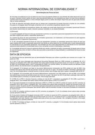 NORMA INTERNACIONAL DE CONTABILIDADE 7
Demonstrações dos Fluxos de Caixa
7
49. Há várias circunstâncias em que os saldos de caixa e seus equivalentes detidos por uma entidade não estão disponíveis para uso
do grupo. Exemplos incluem saldos de caixa e seus equivalentes detidos por uma subsidiária que opere num país onde se apliquem
controlos sobre trocas monetárias ou outras restrições legais quando os saldos não estejam disponíveis para uso geral pela empresa-
mãe ou outras subsidiárias.
50. Pode ser relevante informação adicional para os utentes para compreensão da posição financeira e liquidez de uma entidade.
Encoraja-se a divulgação desta informação, juntamente com um comentário da gerência, podendo incluir:
a) a quantia das facilidades de empréstimos obtidos não usados que possa estar disponível para atividades operacionais futuras e
para liquidar compromissos de capital, indicando quaisquer restrições no uso destas facilidades;
b) [Eliminado]
c) a quantia agregada de fluxos de caixa que representem aumentos na capacidade operacional separadamente dos fluxos de caixa
que sejam exigidos para manter a capacidade operacional; e
d) a quantia dos fluxos de caixa provenientes das atividades operacionais, de investimento e de financiamento de cada segmento
relatável (ver IFRS 8 Segmentos Operacionais).
51. É útil a divulgação separada de fluxos de caixa que representem aumentos na capacidade operacional e fluxos de caixa que
sejam exigidos para manter a capacidade operacional, pois facilita ao utente determinar se a entidade está a investir adequadamente
na manutenção da sua capacidade operacional. Uma entidade que não invista adequadamente na manutenção da sua capacidade
operacional pode prejudicar a lucratividade futura a favor da liquidez corrente e distribuições a detentores.
52. A divulgação de fluxos de caixa por segmentos facilita aos utentes a obtenção de melhor compreensão da relação entre os fluxos
de caixa da empresa como um todo e os fluxos das suas partes componentes e a disponibilidade e a variabilidade dos fluxos de caixa
por segmentos.
DATA DE EFICÁCIA
53. Esta Norma torna-se operacional para as demonstrações financeiras que cubram os períodos que comecem em ou após 1 de
janeiro de 1994.
54. A IAS 27 (tal como emendada pelo International Accounting Standards Board em 2008) emendou os parágrafos 39—42 e
adicionou os parágrafos 42A e 42B. Uma entidade deve aplicar estas emendas aos períodos anuais com início em ou após 1 de julho
de 2009. Se uma entidade aplicar a IAS 27 (emendada em 2008) a um período anterior, as emendas deverão ser aplicadas a esse
período anterior. As emendas devem ser aplicadas retrospetivamente.
55. O parágrafo 14 foi alterado com base no documento Melhoramentos introduzidos nas IFRS, emitido em maio de 2008. Uma
entidade deve aplicar essa emenda aos períodos anuais com início em ou após 1 de janeiro de 2009. É permitida a aplicação mais
cedo. Se uma entidade aplicar a emenda durante um período anterior deve divulgar esse facto e aplicar o parágrafo 68A da IAS 16.
56. O parágrafo 16 foi emendado pelo documento Melhoramentos Introduzidos nas IFRS emitido em abril de 2009. Uma entidade
deve aplicar essa emenda aos períodos anuais com início em ou após 1 de janeiro de 2010. É permitida a aplicação mais cedo. Se
uma entidade aplicar a emenda a um período anterior, deve divulgar esse facto.
57. A IFRS 10 e a IFRS 11 Acordos Conjuntos, emitidas em maio de 2011, emendaram os parágrafos 37, 38 e 42B e suprimiram o
parágrafo 50(b). Uma entidade deve aplicar estas emendas quando aplicar a IFRS 10 e a IFRS 11.
58. O documento Entidades de Investimento (Emendas à IFRS 10, à IFRS 12 e à IAS 27), emitido em outubro de 2012, emendou os
parágrafos 42A e 42B e inseriu o parágrafo 40A. Uma entidade deve aplicar estas emendas em relação aos períodos anuais com
início em ou após 1 de janeiro de 2014. É permitida a aplicação antecipada do documento Entidades de Investimento. Se uma entidade
aplicar as emendas de forma antecipada, deve também aplicar todas as emendas incluídas no documento Entidades de Investimento
ao mesmo tempo.
59. A IFRS 16 Locações, emitida em janeiro de 2016, emendou os parágrafos 17 e 44. As entidades devem aplicar estas emendas
quando aplicarem a IFRS 16.
60. O documento Iniciativa de Divulgação (emendas à IAS 7), emitido em janeiro de 2016, acrescentou os parágrafos 44A a 44E. As
entidades devem aplicar estas emendas aos períodos anuais com início em 1 de janeiro de 2017 ou após esta data. É permitida a
sua aplicação mais cedo. Quando uma entidade aplica pela primeira vez essas emendas, não é obrigada a fornecer a informação
comparativa para os períodos anteriores.
61. A IFRS 17 Contratos de Seguro, emitida em maio de 2017, emendou o parágrafo 14. As entidades devem aplicar esta emenda
quando aplicarem a IFRS 17.
 