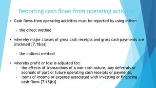Reporting cash flows from operating activities
• Cash flows from operating activities must be reported by using either:
- the direct method
• whereby major classes of gross cash receipts and gross cash payments are
disclosed [7.18(a)]
- the indirect method
• whereby profit or loss is adjusted for:
- the effects of transactions of a non-cash nature, any deferrals or
accruals of past or future operating cash receipts or payments,
- items of income or expense associated with investing or financing
cash flows [7.18(b)]
 