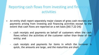 Reporting cash flows from investing and financing
activities
• An entity shall report separately major classes of gross cash receipts and
payments arising from investing and financing activities except to the
extent that cash flows are reported on a net basis [IAS 7.22-24]:
- cash receipts and payments on behalf of customers when the cash
flows reflect the activities of the customer rather than those of the
entity; and
- cash receipts and payments for items in which the turnover is
quick, the amounts are large, and the maturities are short
 