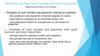 Reporting cash flows from investing and financing activities
Reporting cash flows on a net basis
• Examples of cash receipts and payments relating to customer:
- the acceptance and repayment of demand deposits of a bank;
- funds held for customers by an investment entity; and
- rent collected on behalf of, and paid over to, the owners of
properties
• Examples of cash receipts and payments with quick
turnover and short maturities:
- principal amounts relating to credit card customers;
- the purchase and sale of investments; and
- other short term borrowings, for example, those which have a
maturity period of three months or less
 