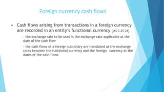 Foreign currency cash flows
• Cash flows arising from transactions in a foreign currency
are recorded in an entity’s functional currency [IAS 7.25-28]
- the exchange rate to be used is the exchange rate applicable at the
date of the cash flow
- the cash flows of a foreign subsidiary are translated at the exchange
rates between the functional currency and the foreign currency at the
dates of the cash flows
 