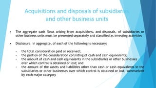 Acquisitions and disposals of subsidiaries
and other business units
• The aggregate cash flows arising from acquisitions, and disposals, of subsidiaries or
other business units must be presented separately and classified as investing activities
• Disclosure, in aggregate, of each of the following is necessary:
- the total consideration paid or received;
- the portion of the consideration consisting of cash and cash equivalents;
- the amount of cash and cash equivalents in the subsidiaries or other businesses
over which control is obtained or lost; and
- the amount of the assets and liabilities other than cash or cash equivalents in the
subsidiaries or other businesses over which control is obtained or lost, summarized
by each major category
 