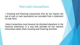 Non-cash transactions
• Investing and financing transactions that do not require the
use of cash or cash equivalents are excluded from a statement
of cash flows
-these transactions must however be disclosed elsewhere in the
financial statements in a way that provides all the relevant
information about these investing and financing activities
 