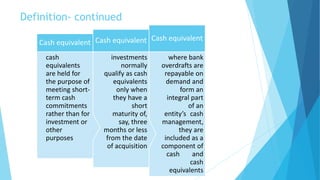 Definition- continued
where bank
overdrafts are
repayable on
demand and
form an
integral part
of an
entity’s cash
management,
they are
included as a
component of
cash and
cash
equivalents
Cash equivalent
investments
normally
qualify as cash
equivalents
only when
they have a
short
maturity of,
say, three
months or less
from the date
of acquisition
Cash equivalent
cash
equivalents
are held for
the purpose of
meeting short-
term cash
commitments
rather than for
investment or
other
purposes
Cash equivalent
 