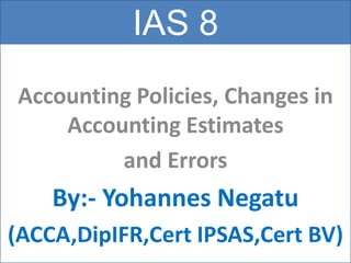 IAS 8
Accounting Policies, Changes in
Accounting Estimates
and Errors
By:- Yohannes Negatu
(ACCA,DipIFR,Cert IPSAS,Cert BV)
 