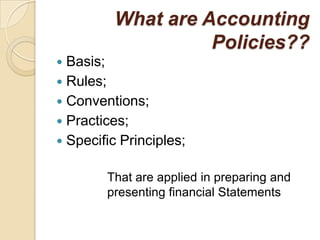 What are Accounting
                   Policies??
 Basis;
 Rules;
 Conventions;
 Practices;
 Specific Principles;


        That are applied in preparing and
        presenting financial Statements
 