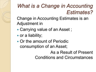 What is a Change in Accounting
                    Estimates?
Change in Accounting Estimates is an
Adjustment in
 Carrying value of an Asset ;
 or a liability;
 Or the amount of Periodic
  consumption of an Asset;
                   As a Result of Present
           Conditions and Circumstances
 
