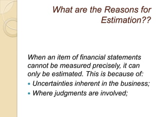 What are the Reasons for
                    Estimation??



When an item of financial statements
cannot be measured precisely, it can
only be estimated. This is because of:
 Uncertainties inherent in the business;
 Where judgments are involved;
 