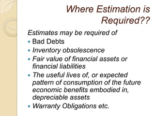 Where Estimation is
                   Required??
Estimates may be required of
 Bad Debts
 Inventory obsolescence
 Fair value of financial assets or
  financial liabilities
 The useful lives of, or expected
  pattern of consumption of the future
  economic benefits embodied in,
  depreciable assets
 Warranty Obligations etc.
 