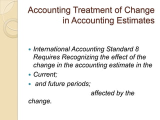 Accounting Treatment of Change
        in Accounting Estimates


 International Accounting Standard 8
  Requires Recognizing the effect of the
  change in the accounting estimate in the
 Current;
 and future periods;
                      affected by the
change.
 