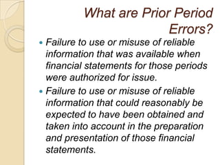 What are Prior Period
                        Errors?
 Failure to use or misuse of reliable
  information that was available when
  financial statements for those periods
  were authorized for issue.
 Failure to use or misuse of reliable
  information that could reasonably be
  expected to have been obtained and
  taken into account in the preparation
  and presentation of those financial
  statements.
 