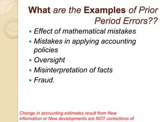 What are the Examples of Prior
                   Period Errors??
     Effect of mathematical mistakes
     Mistakes in applying accounting
      policies
     Oversight
     Misinterpretation of facts
     Fraud.




Change in accounting estimates result from New
information or New developments are NOT corrections of
 