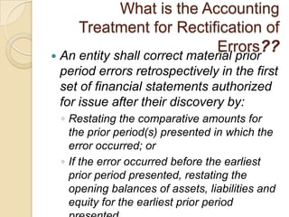 What is the Accounting
       Treatment for Rectification of
                           Errors??
   An entity shall correct material prior
    period errors retrospectively in the first
    set of financial statements authorized
    for issue after their discovery by:
    ◦ Restating the comparative amounts for
      the prior period(s) presented in which the
      error occurred; or
    ◦ If the error occurred before the earliest
      prior period presented, restating the
      opening balances of assets, liabilities and
      equity for the earliest prior period
 