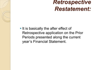 Retrospective
                    Restatement:


 It is basically the after effect of
  Retrospective application on the Prior
  Periods presented along the current
  year’s Financial Statement.
 