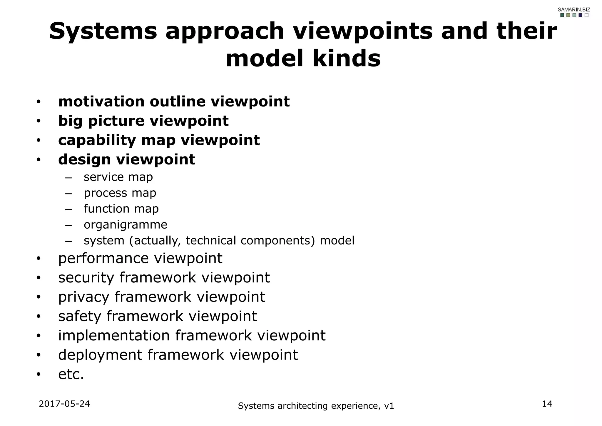 • motivation outline viewpoint
• big picture viewpoint
• capability map viewpoint
• design viewpoint
– service map
– process map
– function map
– organigramme
– system (actually, technical components) model
• performance viewpoint
• security framework viewpoint
• privacy framework viewpoint
• safety framework viewpoint
• implementation framework viewpoint
• deployment framework viewpoint
• etc.
2017-05-24 Systems architecting experience, v1 14
Systems approach viewpoints and their
model kinds
 