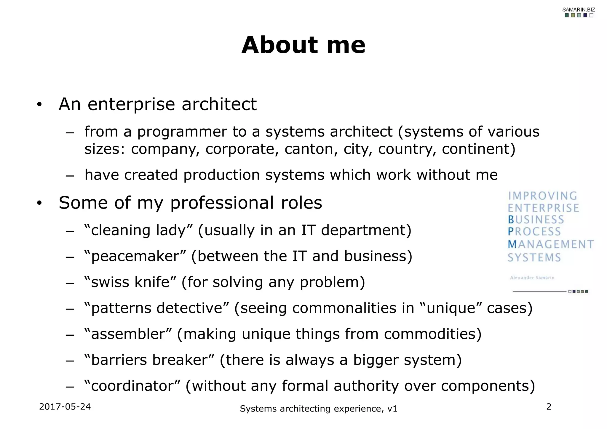 • An enterprise architect
– from a programmer to a systems architect (systems of various
sizes: company, corporate, canton, city, country, continent)
– have created production systems which work without me
• Some of my professional roles
– “cleaning lady” (usually in an IT department)
– “peacemaker” (between the IT and business)
– “swiss knife” (for solving any problem)
– “patterns detective” (seeing commonalities in “unique” cases)
– “assembler” (making unique things from commodities)
– “barriers breaker” (there is always a bigger system)
– “coordinator” (without any formal authority over components)
2017-05-24 Systems architecting experience, v1 2
About me
 