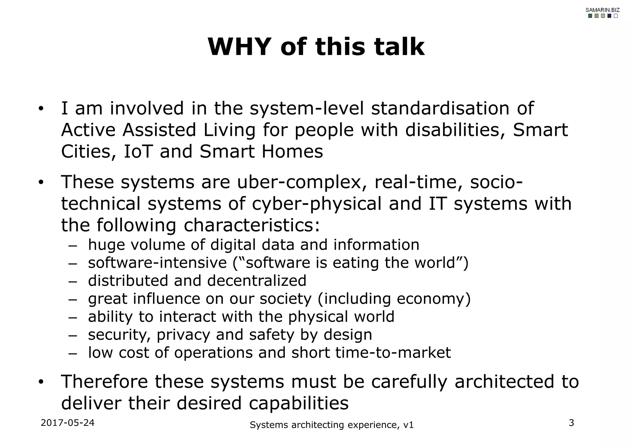 • I am involved in the system-level standardisation of
Active Assisted Living for people with disabilities, Smart
Cities, IoT and Smart Homes
• These systems are uber-complex, real-time, socio-
technical systems of cyber-physical and IT systems with
the following characteristics:
– huge volume of digital data and information
– software-intensive (“software is eating the world”)
– distributed and decentralized
– great influence on our society (including economy)
– ability to interact with the physical world
– security, privacy and safety by design
– low cost of operations and short time-to-market
• Therefore these systems must be carefully architected to
deliver their desired capabilities
2017-05-24 Systems architecting experience, v1 3
WHY of this talk
 