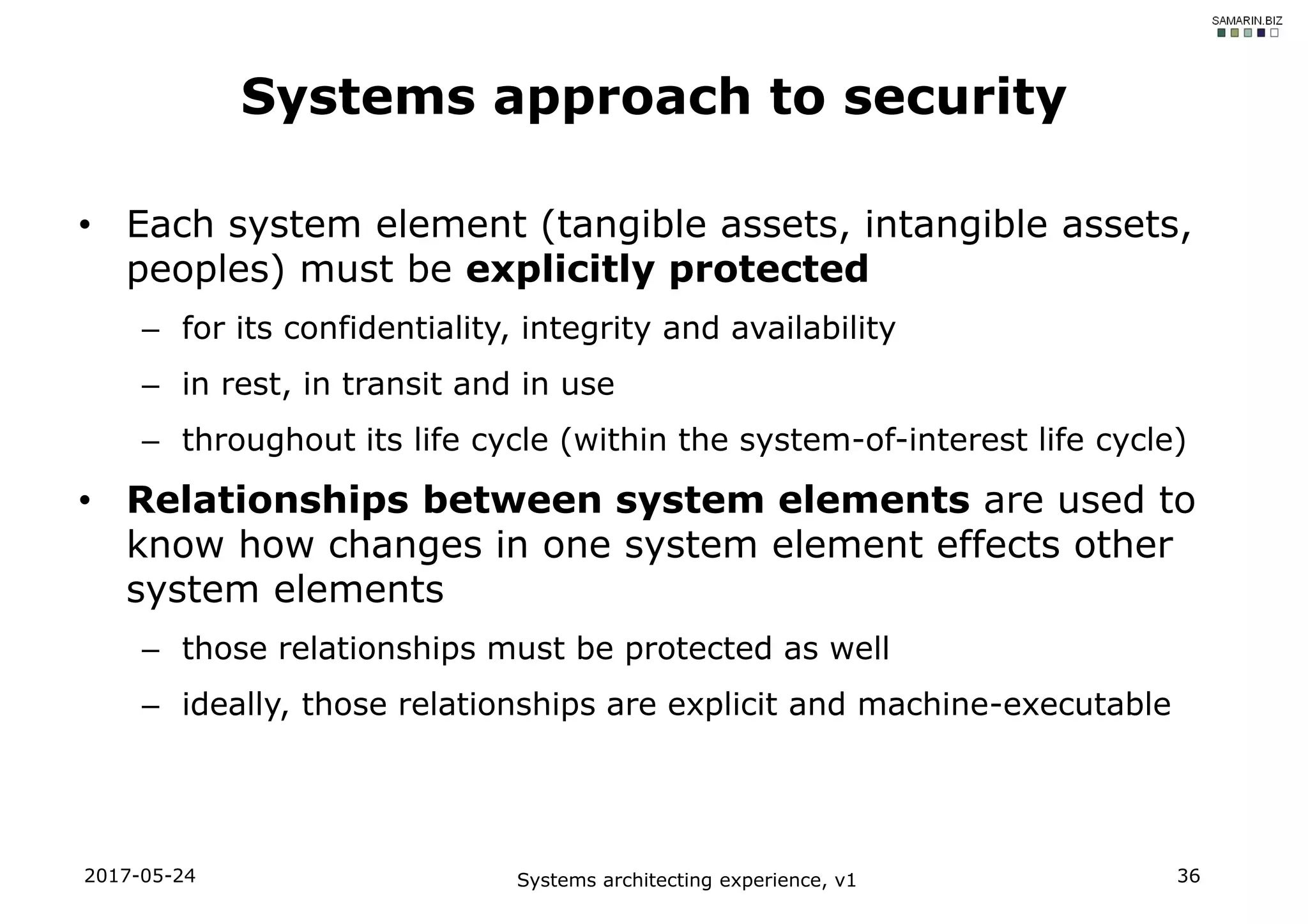 • Each system element (tangible assets, intangible assets,
peoples) must be explicitly protected
– for its confidentiality, integrity and availability
– in rest, in transit and in use
– throughout its life cycle (within the system-of-interest life cycle)
• Relationships between system elements are used to
know how changes in one system element effects other
system elements
– those relationships must be protected as well
– ideally, those relationships are explicit and machine-executable
2017-05-24 Systems architecting experience, v1 36
Systems approach to security
 