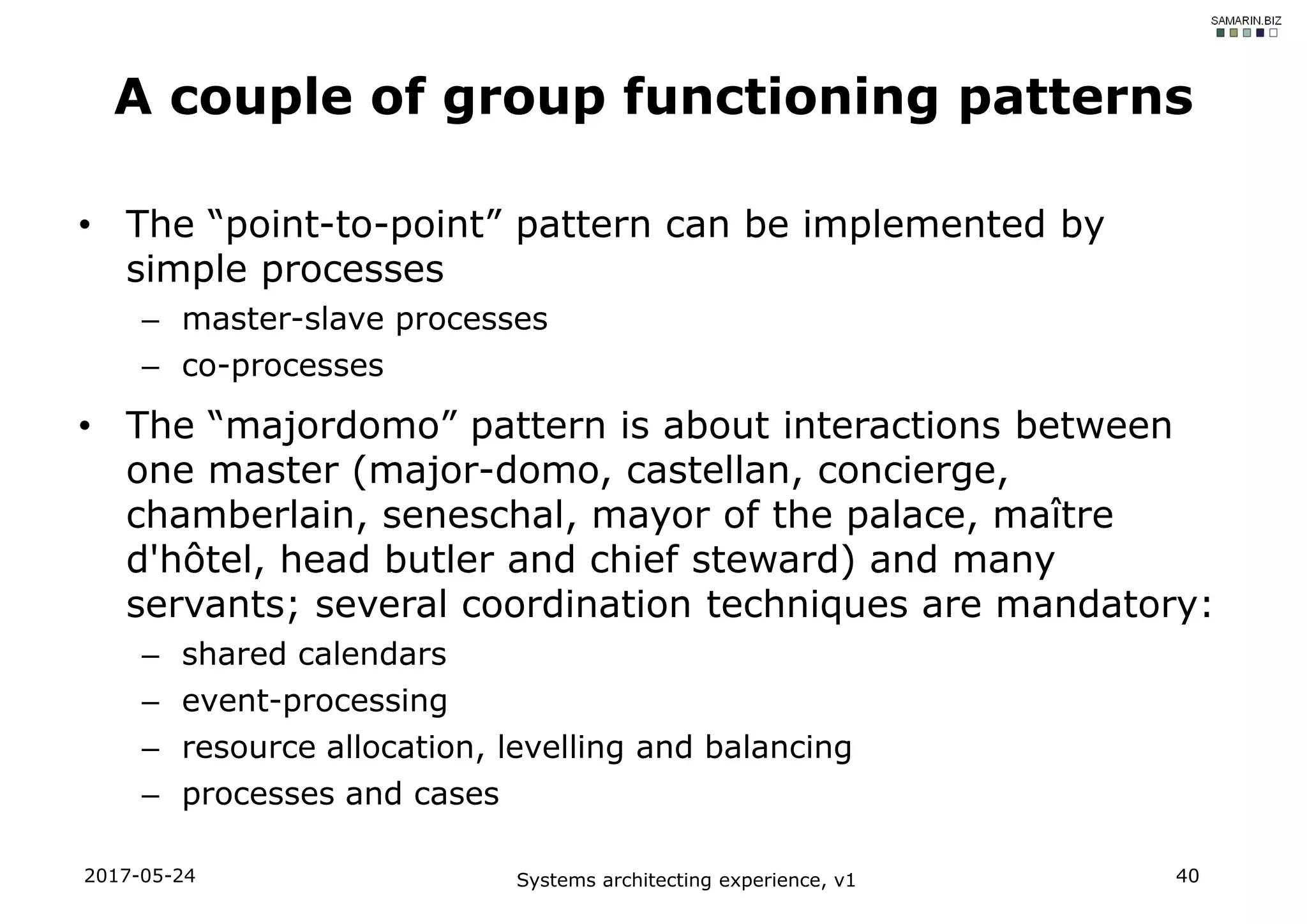 • The “point-to-point” pattern can be implemented by
simple processes
– master-slave processes
– co-processes
• The “majordomo” pattern is about interactions between
one master (major-domo, castellan, concierge,
chamberlain, seneschal, mayor of the palace, maître
d'hôtel, head butler and chief steward) and many
servants; several coordination techniques are mandatory:
– shared calendars
– event-processing
– resource allocation, levelling and balancing
– processes and cases
2017-05-24 Systems architecting experience, v1 40
A couple of group functioning patterns
 