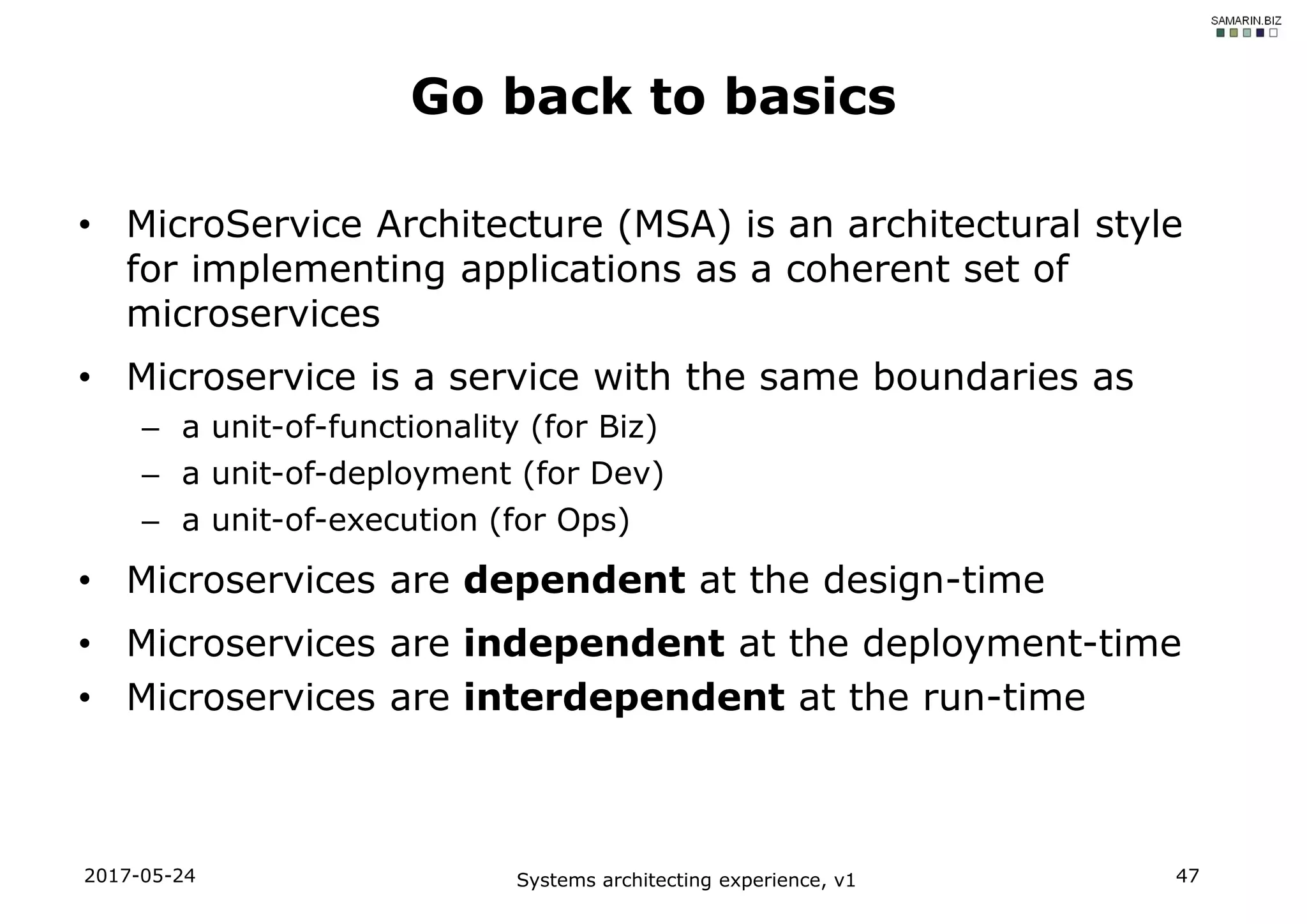 • MicroService Architecture (MSA) is an architectural style
for implementing applications as a coherent set of
microservices
• Microservice is a service with the same boundaries as
– a unit-of-functionality (for Biz)
– a unit-of-deployment (for Dev)
– a unit-of-execution (for Ops)
• Microservices are dependent at the design-time
• Microservices are independent at the deployment-time
• Microservices are interdependent at the run-time
2017-05-24 Systems architecting experience, v1 47
Go back to basics
 
