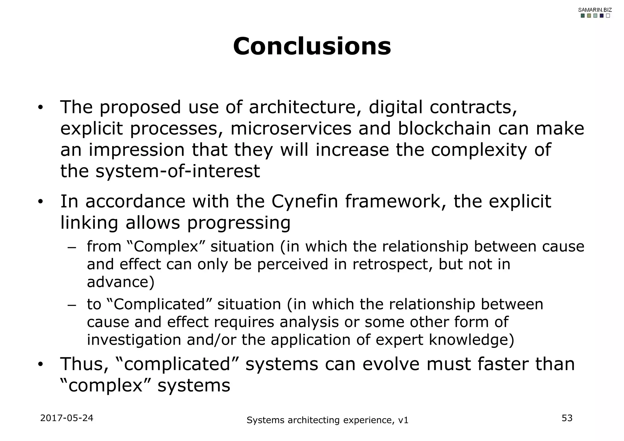 • The proposed use of architecture, digital contracts,
explicit processes, microservices and blockchain can make
an impression that they will increase the complexity of
the system-of-interest
• In accordance with the Cynefin framework, the explicit
linking allows progressing
– from “Complex” situation (in which the relationship between cause
and effect can only be perceived in retrospect, but not in
advance)
– to “Complicated” situation (in which the relationship between
cause and effect requires analysis or some other form of
investigation and/or the application of expert knowledge)
• Thus, “complicated” systems can evolve must faster than
“complex” systems
2017-05-24 Systems architecting experience, v1 53
Conclusions
 