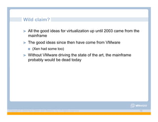 Wild claim?

             ! "   All the good ideas for virtualization up until 2003 came from the
                   mainframe
             ! "   The good ideas since then have come from VMware
                   !"   (Xen had some too)
             ! "   Without VMware driving the state of the art, the mainframe
                   probably would be dead today




Copyright © 2009 Kyle Smith and VMware, Inc. All rights reserved.                      13
 