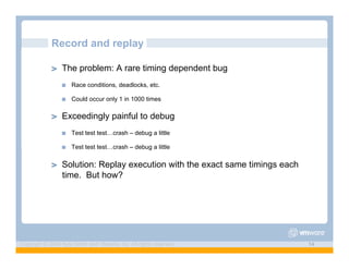 Record and replay

             ! "   The problem: A rare timing dependent bug
                   !"   Race conditions, deadlocks, etc.

                   !"   Could occur only 1 in 1000 times

             ! "   Exceedingly painful to debug
                   !"   Test test test…crash – debug a little

                   !"   Test test test…crash – debug a little

             ! "   Solution: Replay execution with the exact same timings each
                   time. But how?




Copyright © 2009 Kyle Smith and VMware, Inc. All rights reserved.                14
 