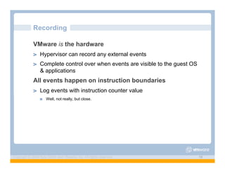 Recording

             VMware is the hardware
             ! "   Hypervisor can record any external events
             ! "   Complete control over when events are visible to the guest OS
                   & applications
             All events happen on instruction boundaries
             ! "   Log events with instruction counter value
                   !"   Well, not really, but close.




Copyright © 2009 Kyle Smith and VMware, Inc. All rights reserved.                  16
 