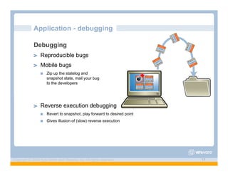 Application - debugging

             Debugging
             ! "   Reproducible bugs
             ! "   Mobile bugs
                   !"   Zip up the statelog and
                        snapshot state, mail your bug
                        to the developers




             ! "   Reverse execution debugging
                   !"   Revert to snapshot, play forward to desired point
                   !"   Gives illusion of (slow) reverse execution




Copyright © 2009 Kyle Smith and VMware, Inc. All rights reserved.           17
 