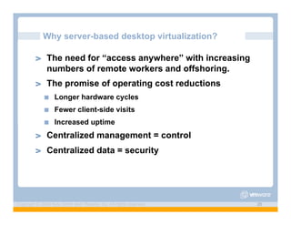 Why server-based desktop virtualization?

         ! "   The need for “access anywhere” with increasing
               numbers of remote workers and offshoring.
         ! "   The promise of operating cost reductions
               !"   Longer hardware cycles
               !"   Fewer client-side visits
               !"   Increased uptime
         ! "   Centralized management = control
         ! "   Centralized data = security




Copyright © 2009 Kyle Smith and VMware, Inc. All rights reserved.   26
 