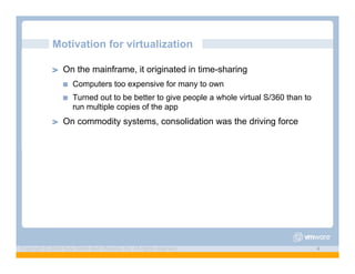 Motivation for virtualization

             ! "   On the mainframe, it originated in time-sharing
                   !"   Computers too expensive for many to own
                   !"   Turned out to be better to give people a whole virtual S/360 than to
                        run multiple copies of the app
             ! "   On commodity systems, consolidation was the driving force




Copyright © 2009 Kyle Smith and VMware, Inc. All rights reserved.                              4
 