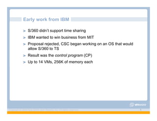 Early work from IBM

             ! "   S/360 didn’t support time sharing
             ! "   IBM wanted to win business from MIT
             ! "   Proposal rejected, CSC began working on an OS that would
                   allow S/360 to TS
             ! "   Result was the control program (CP)
             ! "   Up to 14 VMs, 256K of memory each




Copyright © 2009 Kyle Smith and VMware, Inc. All rights reserved.             5
 