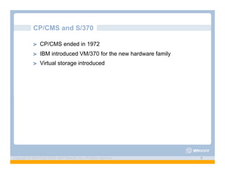 CP/CMS and S/370

             ! "   CP/CMS ended in 1972
             ! "   IBM introduced VM/370 for the new hardware family
             ! "   Virtual storage introduced




Copyright © 2009 Kyle Smith and VMware, Inc. All rights reserved.      6
 