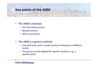 Key points of the ADM


• The ADM is iterative:
   – Over the whole process
   – Between phases
   – Within each phase


• The ADM is a generic method
   – Intended to be used in a wide variety of enterprises in different
     sectors
   – The process can be adapted for specific situations, e.g., a
     specific sector
 