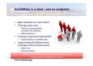 ArchiMate is a start - not an endpoint


• Open Standard is a “save choice”
• Think big, start small
    – There are many possible
      concepts and relations;
    – Select and learn;
• Training is required to fully benefit
    – 2 day training is a suitable start
• Implementing ArchiMate means
  a change in how architects work.
    – Takes time
    – Communication
       Consider the implementation of ArchiMate as a project…
                 Include change management aspects
 