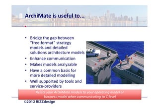 ArchiMate is useful to...


• Bridge the gap between
  “free-format” strategy
  models and detailed
  solutions architecture models
• Enhance communication
• Makes models analyzable
• Have a common basis for
  more detailed modelling
• Well supported by tools and
  service-providers
     Relate your ArchiMate models to your operating model or
          business model when communicating to C-level
 