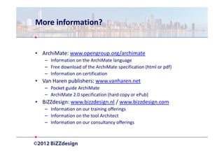 More information?


• ArchiMate: www.opengroup.org/archimate
   – Information on the ArchiMate language
   – Free download of the ArchiMate specification (html or pdf)
   – Information on certification
• Van Haren publishers: www.vanharen.net
   – Pocket guide ArchiMate
   – ArchiMate 2.0 specification (hard copy or ePub)
• BiZZdesign: www.bizzdesign.nl / www.bizzdesign.com
   – Information on our training offerings
   – Information on the tool Architect
   – Information on our consultancy offerings
 