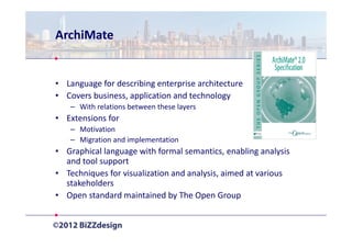 ArchiMate


• Language for describing enterprise architecture
• Covers business, application and technology
   – With relations between these layers
• Extensions for
   – Motivation
   – Migration and implementation
• Graphical language with formal semantics, enabling analysis
  and tool support
• Techniques for visualization and analysis, aimed at various
  stakeholders
• Open standard maintained by The Open Group
 